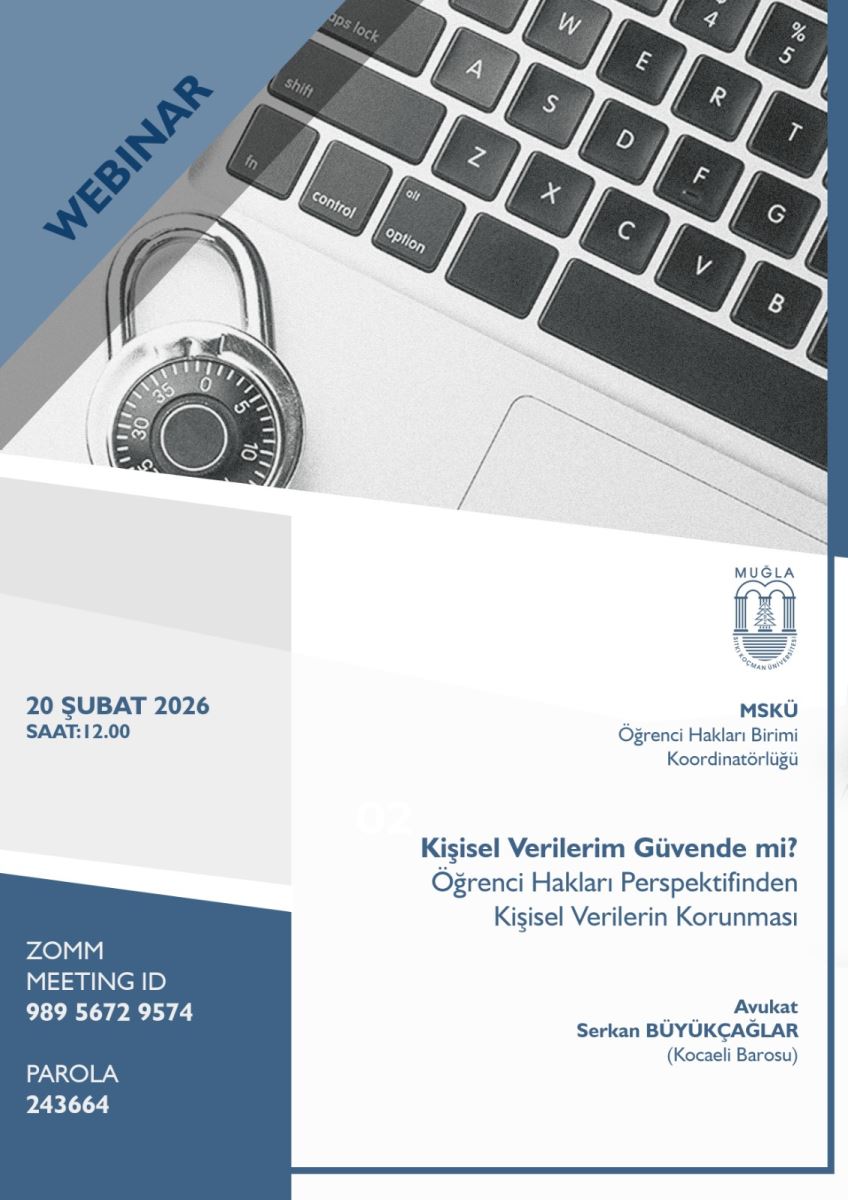 Genel konu: “Kişisel Verilerim Güvende mi? Öğrenci Hakları Perspektifinden Kişisel Verilerin Korunması” başlıklı bir webinar. Amaç/tema: Kişisel verilerin güvenliği ve korunması üzerine bir bilgilendirme/duyuru. Platform ve katılım: Zoom üzerinden gerçekleşecek bir etkinlik; toplantı kimliği ve şifresi var. Tarih ve saat: 20 Şubat 2026, saat 12:00. Zoom bilgileri: ZOOM MEETING ID – 989 5672 9574; PAROLA – 243664. Organizatörler: Muğla Sıtkı Koçman Üniversitesi (MSKÜ) Öğrenci Hakları Birimi Koordinatörlüğü tarafından düzenlenen bir etkinlik. Konuşmacı/Yetkili: Avukat Serkan BÜYÜKÇAĞLAR (Kocaeli Barosu). Görsel öğeler: Teknik güvenlik temasını çağrıştıran bir dizilim—klavye üzerinde bir kombinasyon kilidi (seyrek göze çarpan şifre/koruma temasını simgeleyen unsuru) ve yanında “WEBİNAR” yazısı ile etkinlik bilgileri. Renkler mavi tonlarda ve sade bir tasarım çerçevesinde düzenlenmiş.